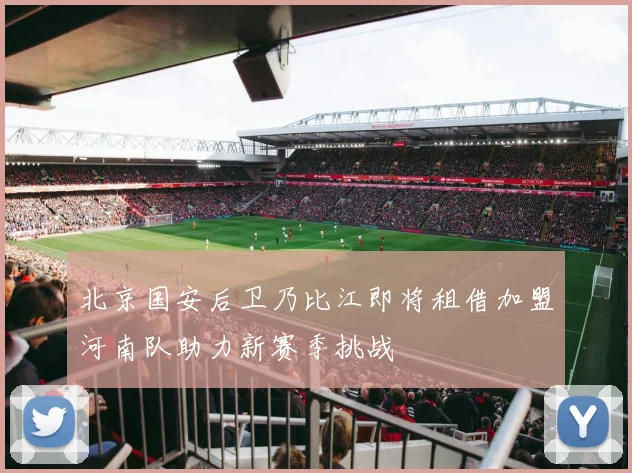 北京国安后卫乃比江即将租借加盟河南队助力新赛季挑战