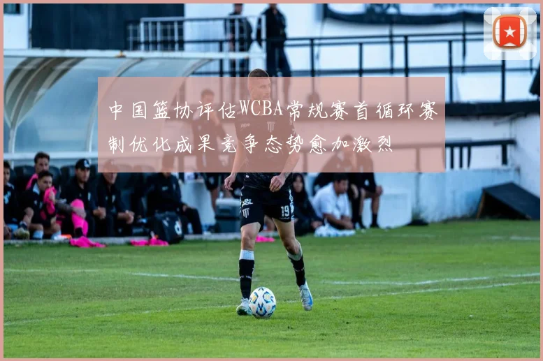 中国篮协评估WCBA常规赛首循环赛制优化成果竞争态势愈加激烈