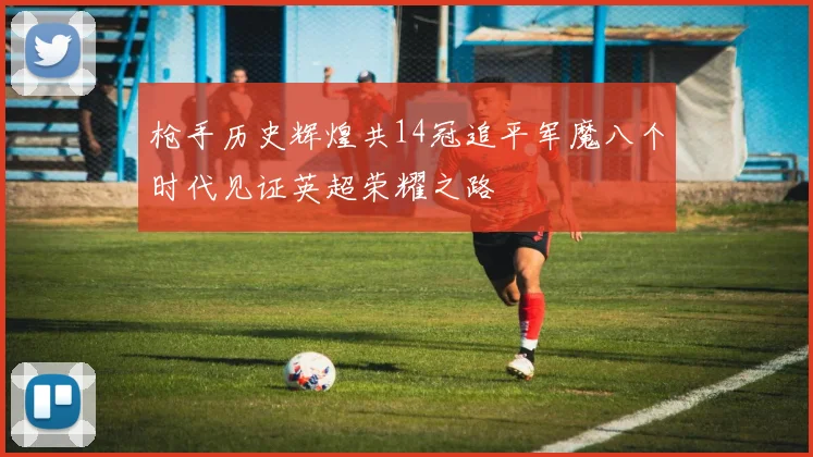 枪手历史辉煌共14冠追平军魔八个时代见证英超荣耀之路
