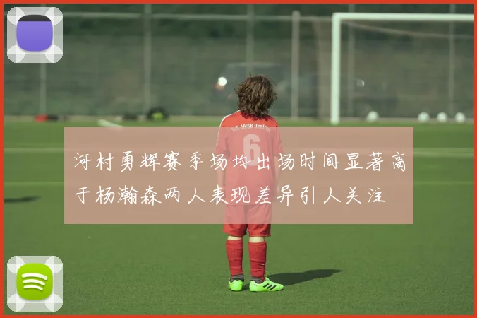 河村勇辉赛季场均出场时间显著高于杨瀚森两人表现差异引人关注