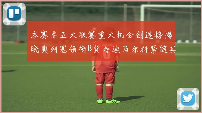 本赛季五大联赛重大机会创造榜揭晓奥利塞领衔B费与迪马尔科紧随其后