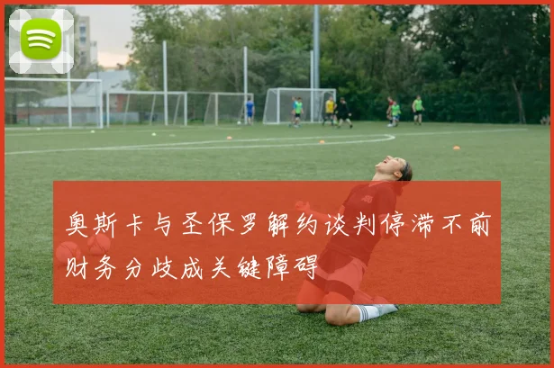 奥斯卡与圣保罗解约谈判停滞不前财务分歧成关键障碍