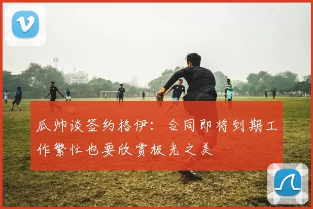 瓜帅谈签约格伊：合同即将到期工作繁忙也要欣赏极光之美