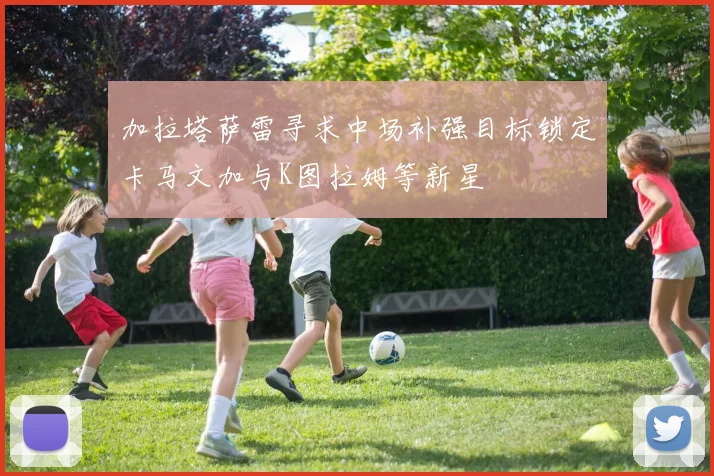 加拉塔萨雷寻求中场补强目标锁定卡马文加与K图拉姆等新星