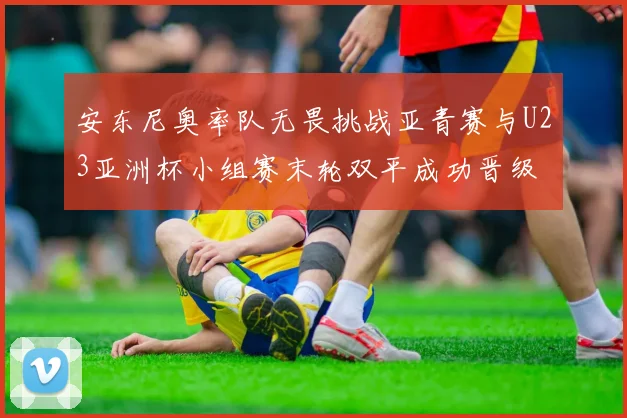 安东尼奥率队无畏挑战亚青赛与U23亚洲杯小组赛末轮双平成功晋级