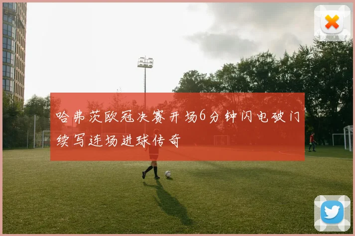 哈弗茨欧冠决赛开场6分钟闪电破门续写连场进球传奇