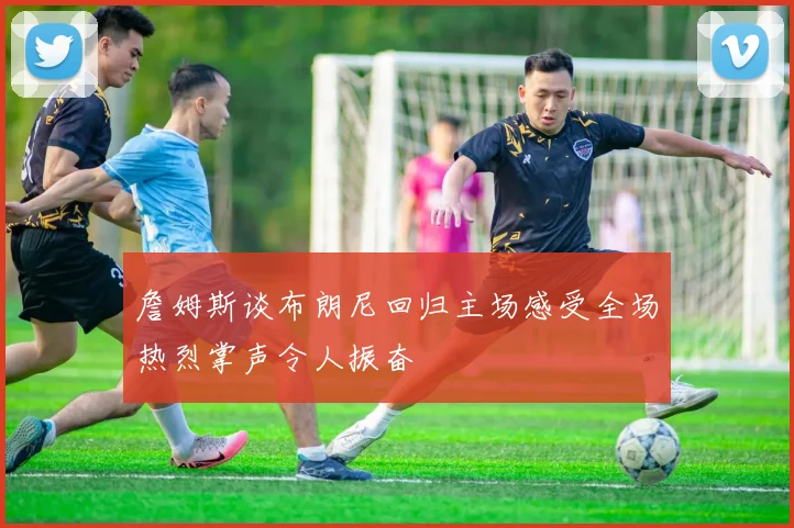 詹姆斯谈布朗尼回归主场感受全场热烈掌声令人振奋
