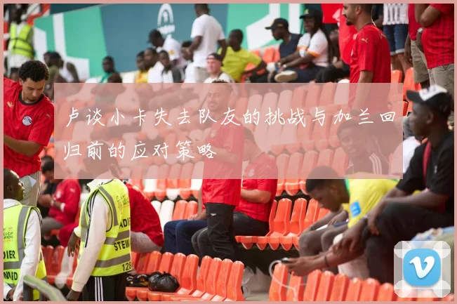 卢谈小卡失去队友的挑战与加兰回归前的应对策略