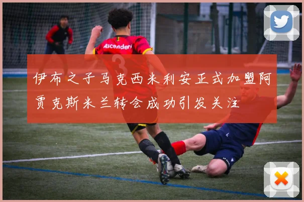 伊布之子马克西米利安正式加盟阿贾克斯米兰转会成功引发关注