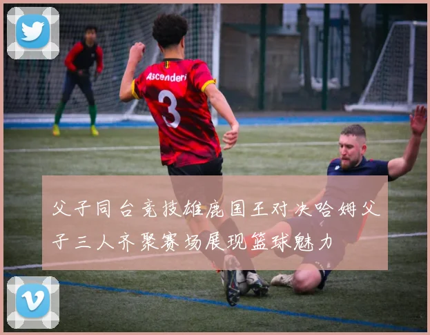父子同台竞技雄鹿国王对决哈姆父子三人齐聚赛场展现篮球魅力