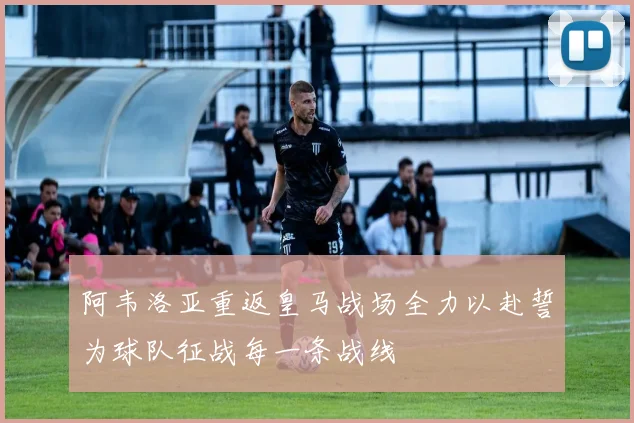 阿韦洛亚重返皇马战场全力以赴誓为球队征战每一条战线